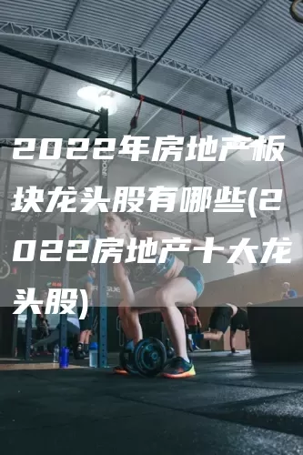 2022年房地产板块龙头股有哪些(2022房地产十大龙头股)(图1)