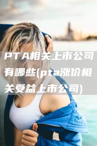 PTA相关上市公司有哪些(pta涨价相关受益上市公司)(图1)