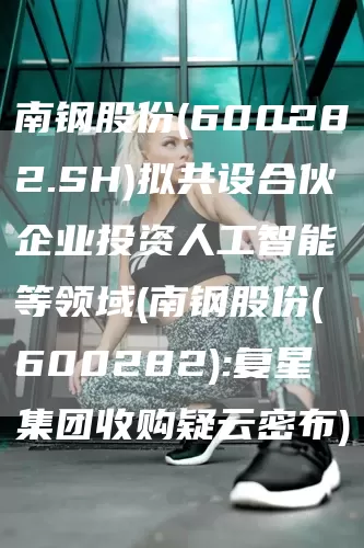 南钢股份(600282.SH)拟共设合伙企业投资人工智能等领域(南钢股份(600282):复星集团收购疑云密布)(图1)