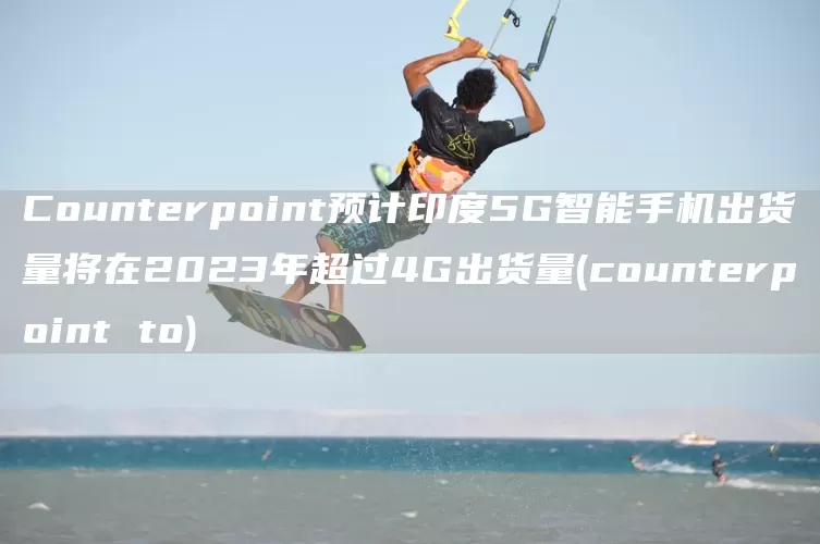 Counterpoint预计印度5G智能手机出货量将在2023年超过4G出货量(counterpoint to)(图1)