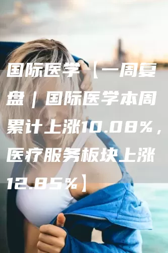 国际医学【一周复盘｜国际医学本周累计上涨10.08%，医疗服务板块上涨12.85%】(图1)