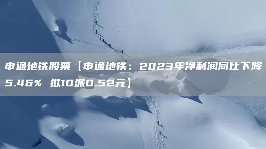 申通地铁股票【申通地铁：2023年净利润同比下降5.46% 拟10派0.52元】(图1)