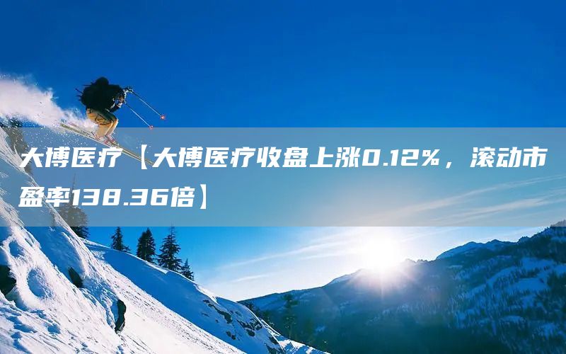 大博医疗【大博医疗收盘上涨0.12%，滚动市盈率138.36倍】(图1)