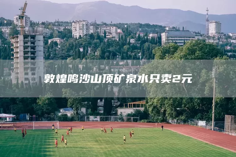 敦煌鸣沙山顶矿泉水只卖2元(图1)