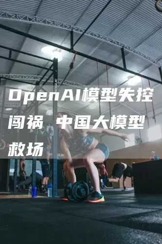 OpenAI模型失控闯祸 中国大模型救场(图1)