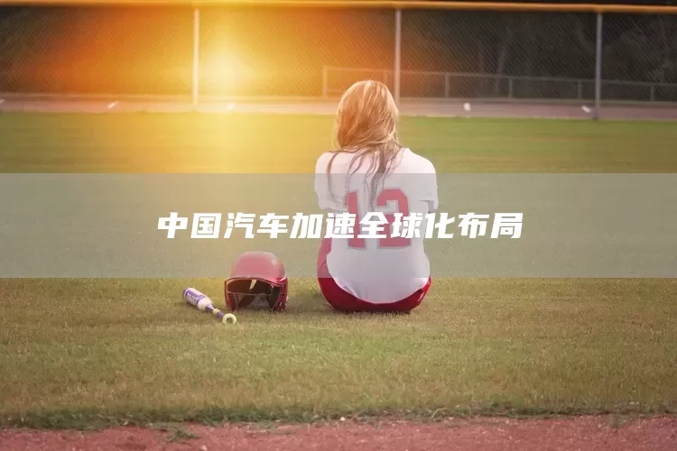 中国汽车加速全球化布局(图1)