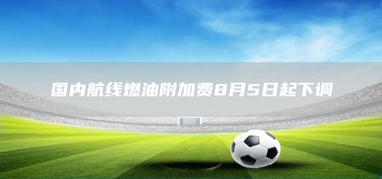 国内航线燃油附加费8月5日起下调(图1) 国内航线燃油附加费8月5日起下调(图1)